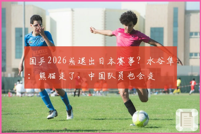 国乒2026或退出日本赛事？水谷隼：熊猫走了，中国队员也会走