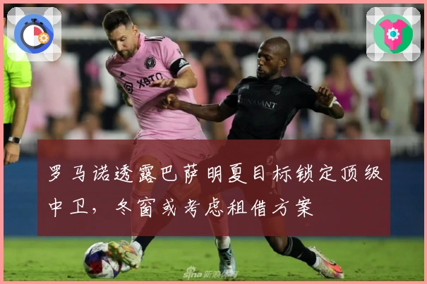 罗马诺透露巴萨明夏目标锁定顶级中卫，冬窗或考虑租借方案