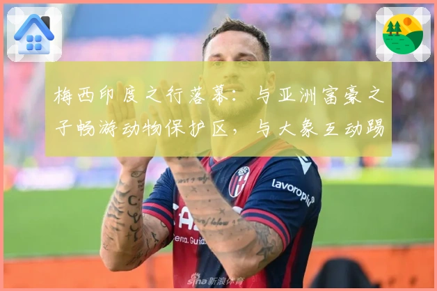 梅西印度之行落幕：与亚洲富豪之子畅游动物保护区，与大象互动踢球