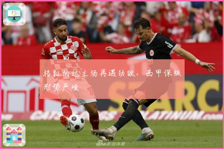 格拉纳达主场再遇劲敌，西甲保级形势严峻