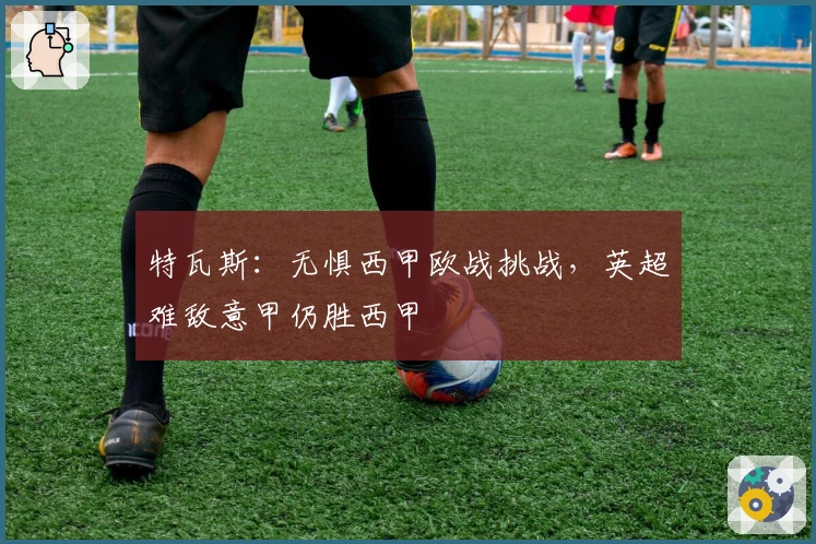 特瓦斯：无惧西甲欧战挑战，英超难敌意甲仍胜西甲