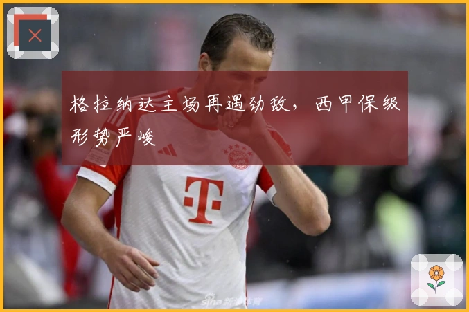 格拉纳达主场再遇劲敌，西甲保级形势严峻