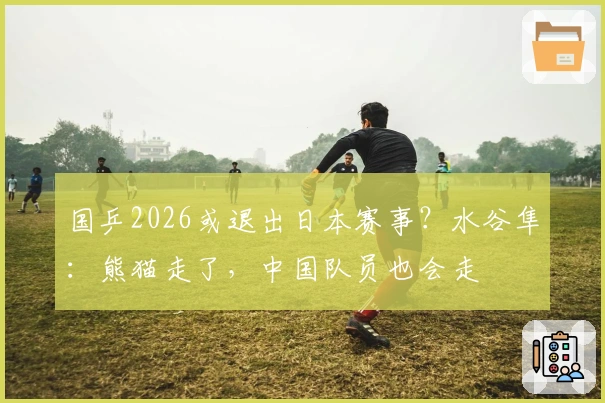 国乒2026或退出日本赛事？水谷隼：熊猫走了，中国队员也会走