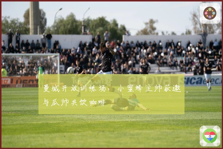 曼城开放训练场，小蜜蜂主帅获邀与瓜帅共饮咖啡