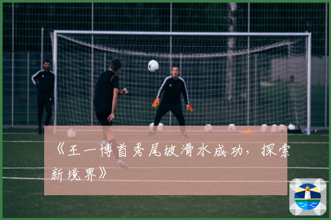 《王一博首秀尾坡滑水成功，探索新境界》