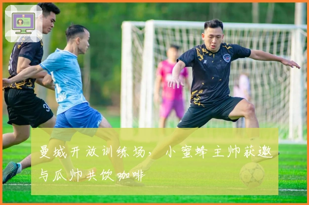 曼城开放训练场，小蜜蜂主帅获邀与瓜帅共饮咖啡