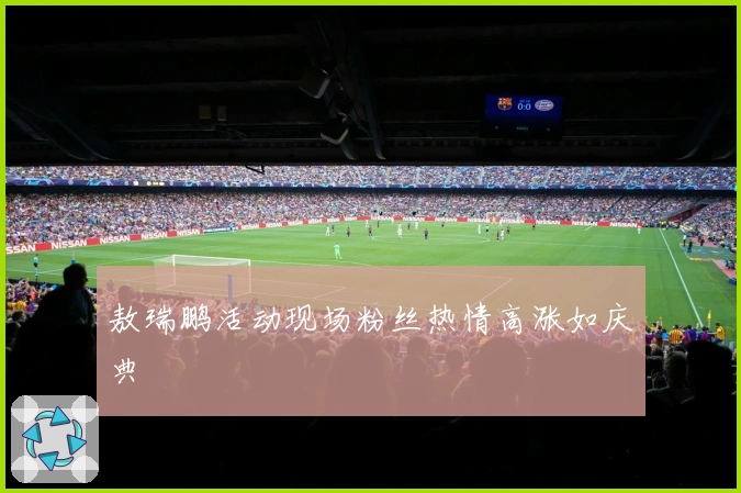 敖瑞鹏活动现场粉丝热情高涨如庆典