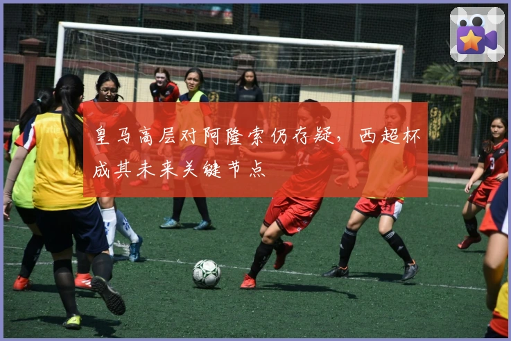 皇马高层对阿隆索仍存疑，西超杯成其未来关键节点