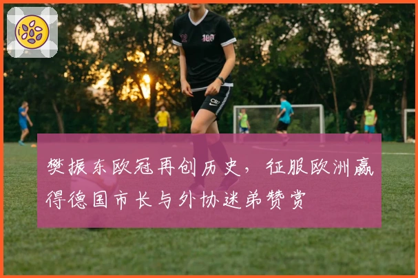 樊振东欧冠再创历史，征服欧洲赢得德国市长与外协迷弟赞赏