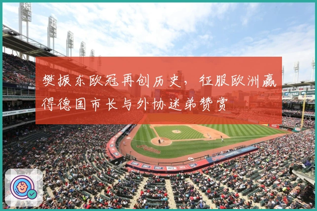 樊振东欧冠再创历史，征服欧洲赢得德国市长与外协迷弟赞赏