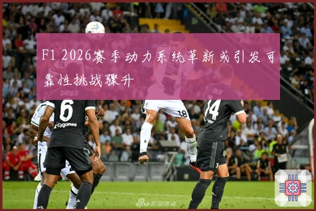 F1 2026赛季动力系统革新或引发可靠性挑战骤升