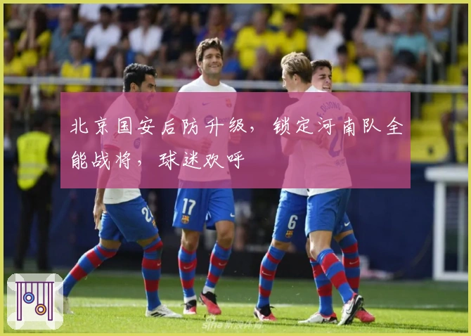 北京国安后防升级，锁定河南队全能战将，球迷欢呼