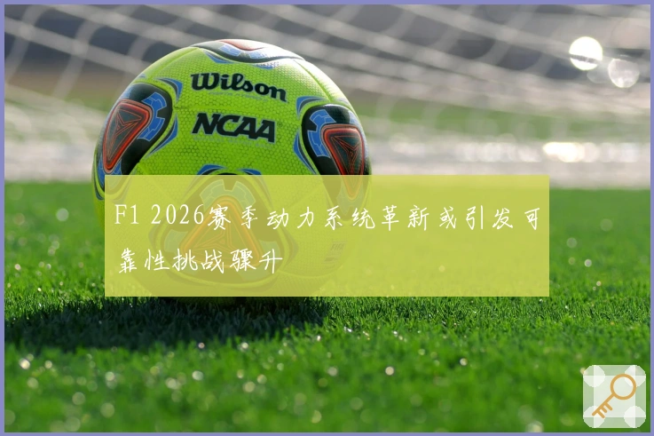 F1 2026赛季动力系统革新或引发可靠性挑战骤升