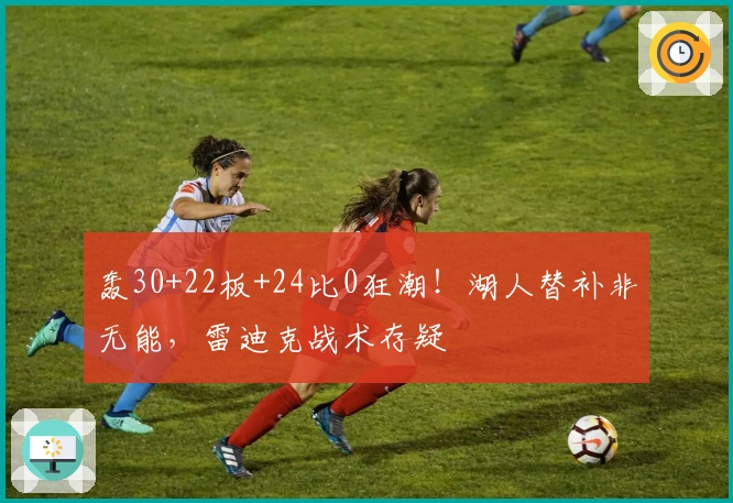 轰30+22板+24比0狂潮！湖人替补非无能，雷迪克战术存疑
